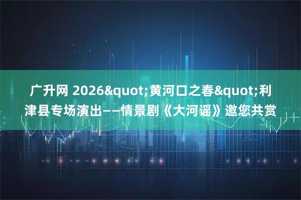 广升网 2026"黄河口之春"利津县专场演出——情景剧《大河谣》邀您共赏
