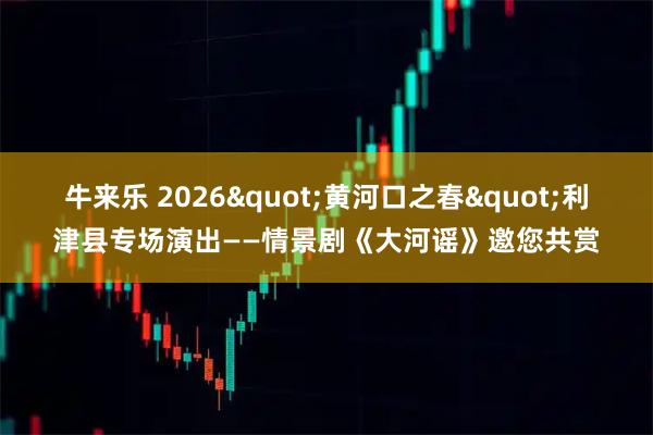 牛来乐 2026"黄河口之春"利津县专场演出——情景剧《大河谣》邀您共赏