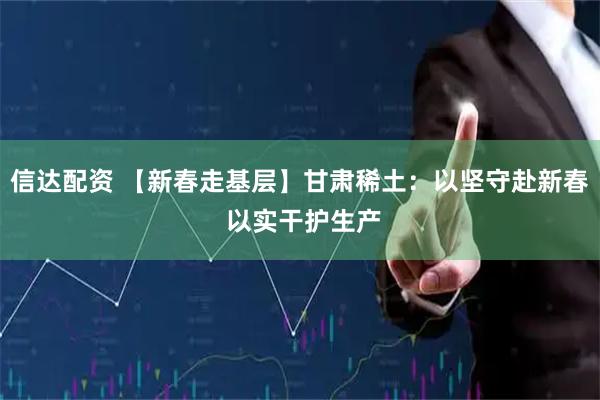 信达配资 【新春走基层】甘肃稀土：以坚守赴新春 以实干护生产