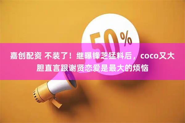 嘉创配资 不装了！继曝锋芝猛料后，coco又大胆直言跟谢贤恋爱是最大的烦恼