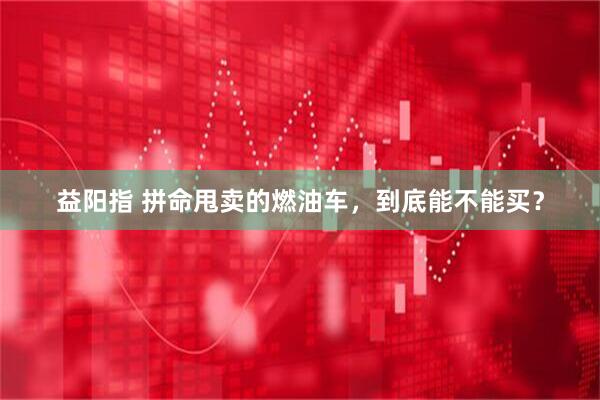 益阳指 拼命甩卖的燃油车，到底能不能买？