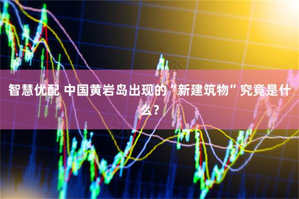 智慧优配 中国黄岩岛出现的“新建筑物”究竟是什么？