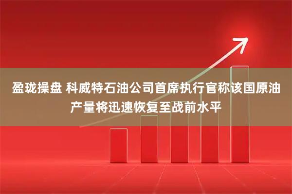盈珑操盘 科威特石油公司首席执行官称该国原油产量将迅速恢复至战前水平