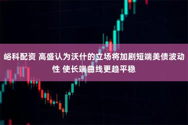 峪科配资 高盛认为沃什的立场将加剧短端美债波动性 使长端曲线更趋平稳