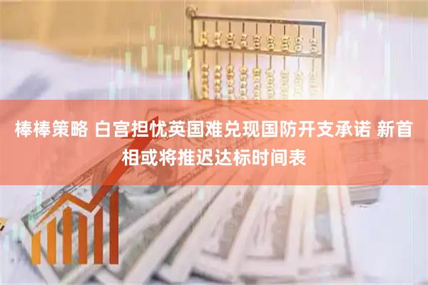 棒棒策略 白宫担忧英国难兑现国防开支承诺 新首相或将推迟达标时间表