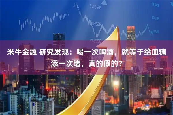 米牛金融 研究发现:喝一次啤酒,就等于给血糖添一次堵,真的假的?