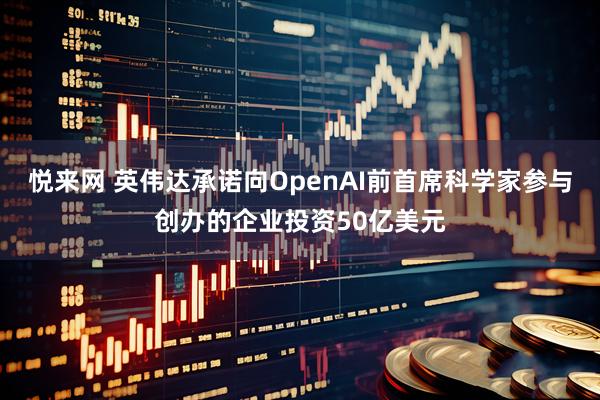 悦来网 英伟达承诺向OpenAI前首席科学家参与创办的企业投资50亿美元